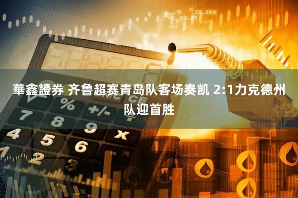 華鑫證券 齐鲁超赛青岛队客场奏凯 2:1力克德州队迎首胜