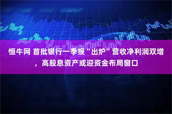 恒牛网 首批银行一季报“出炉”营收净利润双增，高股息资产或迎资金布局窗口